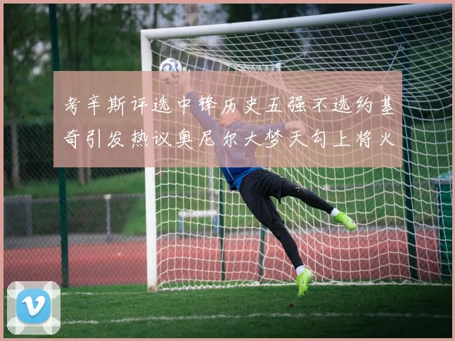 考辛斯评选中锋历史五强不选约基奇引发热议奥尼尔大梦天勾上将火花齐上榜