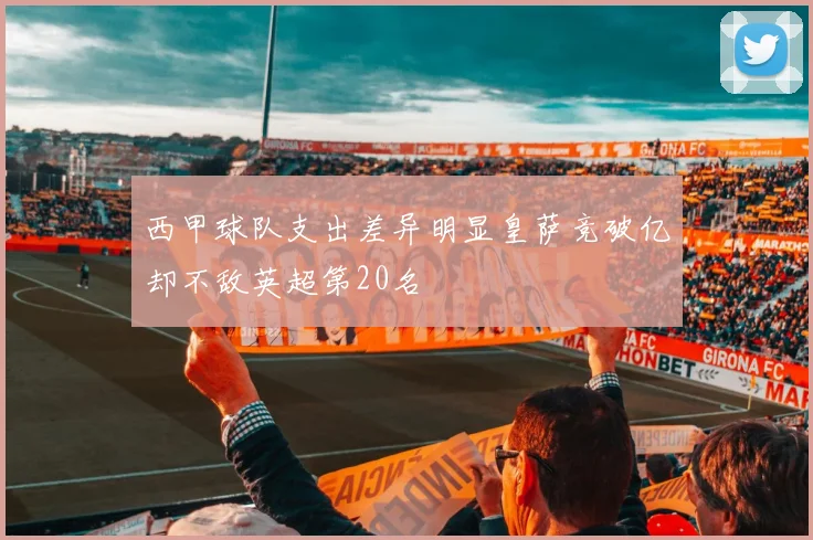 西甲球队支出差异明显皇萨竞破亿却不敌英超第20名
