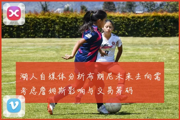 湖人自媒体分析布朗尼未来去向需考虑詹姆斯影响与交易筹码