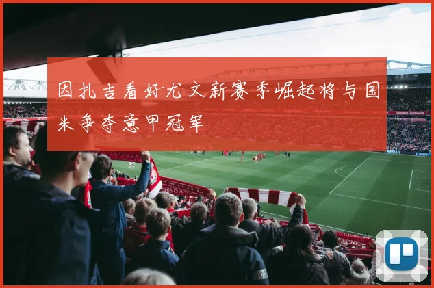 因扎吉看好尤文新赛季崛起将与国米争夺意甲冠军
