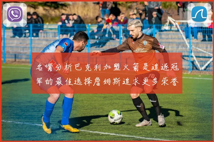 名嘴分析巴克利加盟火箭是追逐冠军的最佳选择詹姆斯追求更多荣誉无可厚非